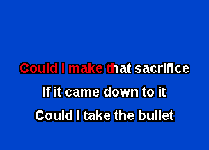 Could I make that sacrifice

If it came down to it
Could I take the bullet