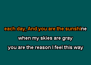 each day, And you are the sunshine

when my skies are gray

you are the reason I feel this way