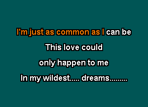 I'mjust as common as I can be
This love could

only happen to me

In my wildest ..... dreams .........