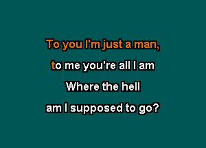 To you I'm just a man,

to me you're all I am
Where the hell

am I supposed to go?