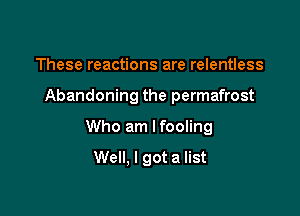 These reactions are relentless

Abandoning the permafrost

Who am Ifooling

Well. I got a list