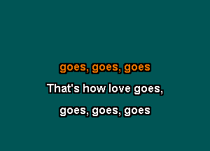 goes, goes, goes

That's how love goes,

goes. goes, goes