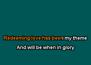 Redeeming love has been my theme

And will be when in glory