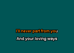 I'll never part from you

And your loving ways