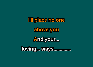 I'll place no one
above you

And your...

loving... ways ..............