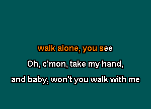 walk alone, you see

Oh, c'mon, take my hand,

and baby, won't you walk with me
