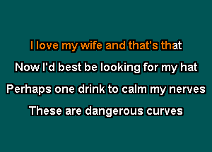I love my wife and that's that
Now I'd best be looking for my hat
Perhaps one drink to calm my nerves

These are dangerous curves