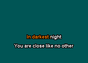 In darkest night

You are close like no other