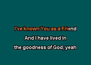 I've known You as a Friend

And I have lived in

the goodness of God, yeah