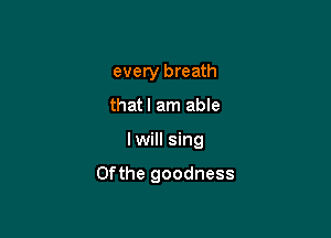 every breath
thatl am able

lwill sing

Ofthe goodness