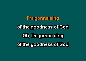 I'm gonna sing

ofthe goodness of God

Oh, I'm gonna sing

of the goodness of God