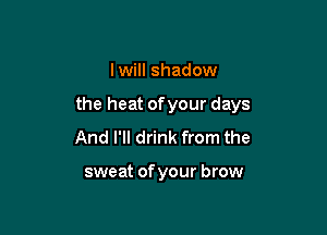 I will shadow

the heat ofyour days

And I'll drink from the

sweat of your brow