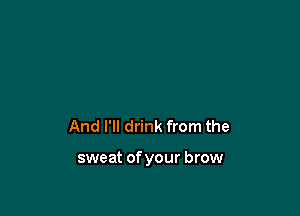 And I'll drink from the

sweat of your brow