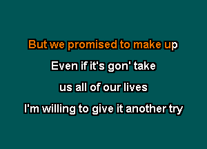 But we promised to make up
Even if it's gon' take

us all of our lives

I'm willing to give it another try