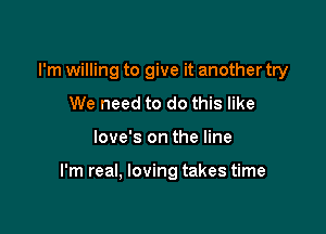 I'm willing to give it another try
We need to do this like

love's on the line

I'm real, loving takes time