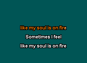like my soul is on fire

Sometimes I feel

like my soul is on fire