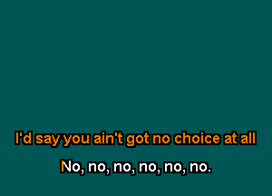 I'd say you ain't got no choice at all

No, no, no, no, no, no.