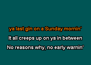 ya last gin on a Sunday mornin'

It all creeps up on ya in between

No reasons why, no early warnin'