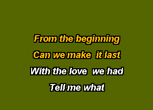From the beginning

Can we make itlast
With the love we had
Te me what