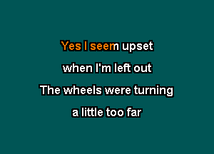 Yes I seem upset

when I'm left out

The wheels were turning

a little too far