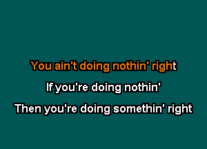 You ain't doing nothin' right

lfyou're doing nothin'

Then you're doing somethin' right