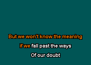But we won't know the meaning

if we fall past the ways
Of our doubt