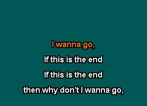 lwanna go,
Ifthis is the end
Ifthis is the end

then why don't I wanna go,