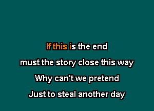 lfthis is the end

must the story close this way

Why can't we pretend

Just to steal another day