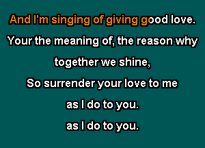And I'm singing of giving good love.
Your the meaning of, the reason why
together we shine,

So surrender your love to me
as I do to you.

as I do to you.