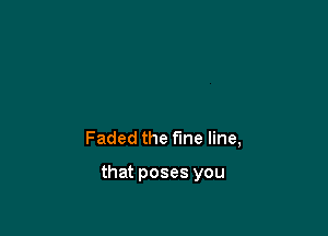 Faded the fine line,

that poses you