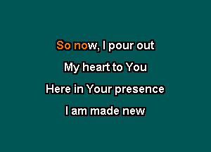 So now, I pour out

My heart to You

Here in Your presence

lam made new