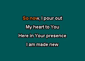 So now, I pour out

My heart to You

Here in Your presence

lam made new