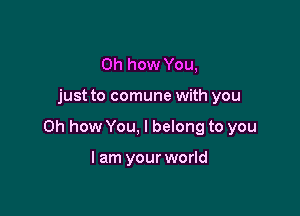 Oh how You,

just to comune with you

Oh how You, I belong to you

I am your world