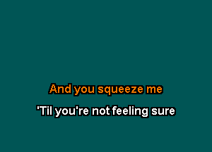 And you squeeze me

'Til you're not feeling sure
