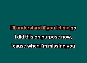 I'll understand ifyou let me go

ldid this on purpose now,

'cause when I'm missing you