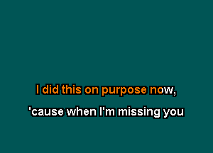 ldid this on purpose now,

'cause when I'm missing you