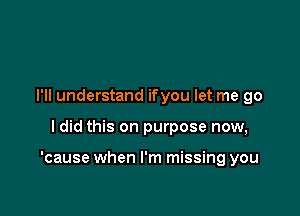 I'll understand ifyou let me go

ldid this on purpose now,

'cause when I'm missing you