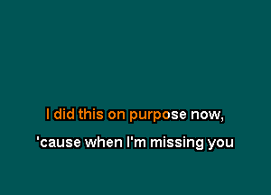 ldid this on purpose now,

'cause when I'm missing you