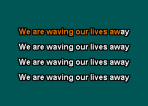 We are waving our lives away
We are waving our lives away
We are waving our lives away

We are waving our lives away