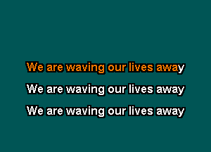 We are waving our lives away

We are waving our lives away

We are waving our lives away