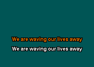 We are waving our lives away

We are waving our lives away