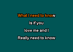 Whatl need to know
Is ifyou

love me and I

Really need to know