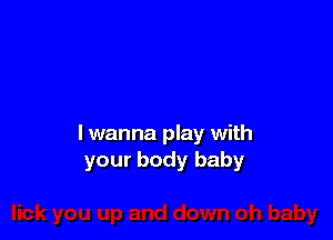 lwanna play with
your body baby