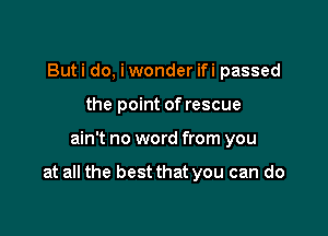 But i do, i wonder ifi passed
the point of rescue

ain't no word from you

at all the best that you can do