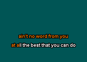 ain't no word from you

at all the best that you can do