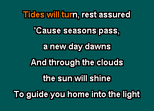 Tides will turn, rest assured
'Cause seasons pass,
a new day dawns
And through the clouds

the sun will shine

To guide you home into the light I