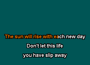 The sun will rise with each new day
Don't let this life

you have slip away