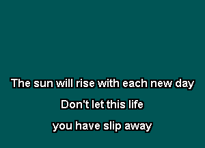The sun will rise with each new day
Don't let this life

you have slip away
