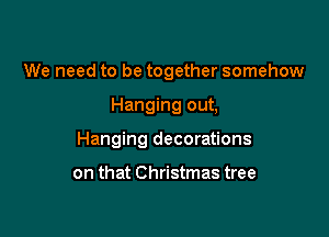 We need to be together somehow

Hanging out,

Hanging decorations

on that Christmas tree