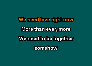 We need love right now

More than ever, more

We need to be together

somehow